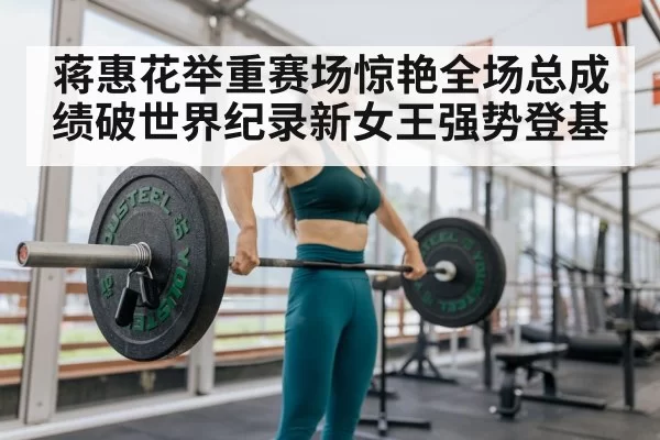 蒋惠花举重赛场惊艳全场总成绩破世界纪录新女王强势登基